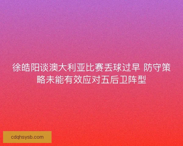 徐皓阳谈澳大利亚比赛丢球过早 防守策略未能有效应对五后卫阵型