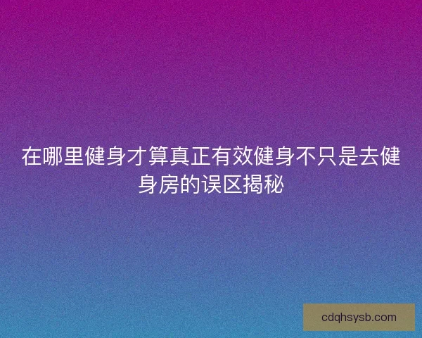 在哪里健身才算真正有效健身不只是去健身房的误区揭秘
