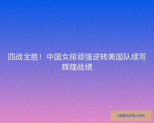 四战全胜！中国女排顽强逆转美国队续写辉煌战绩