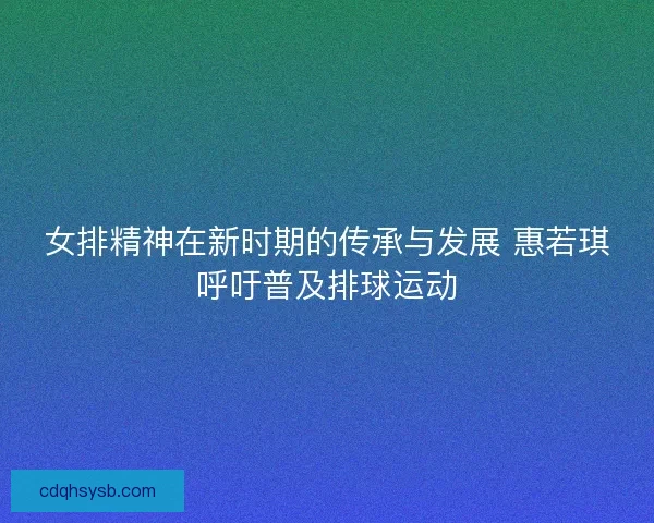 女排精神在新时期的传承与发展 惠若琪呼吁普及排球运动