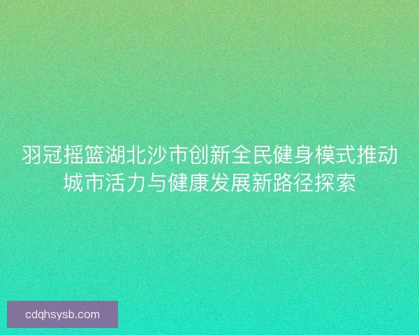 羽冠摇篮湖北沙市创新全民健身模式推动城市活力与健康发展新路径探索