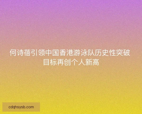 何诗蓓引领中国香港游泳队历史性突破 目标再创个人新高