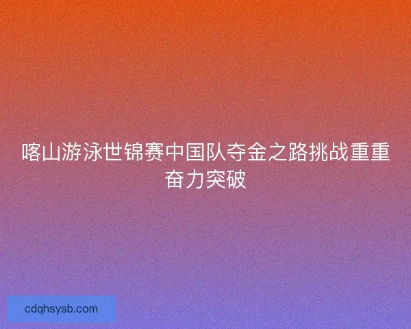 喀山游泳世锦赛中国队夺金之路挑战重重奋力突破