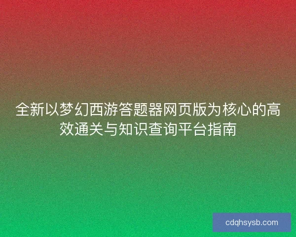 全新以梦幻西游答题器网页版为核心的高效通关与知识查询平台指南