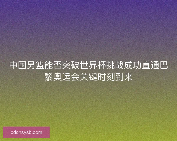 中国男篮能否突破世界杯挑战成功直通巴黎奥运会关键时刻到来
