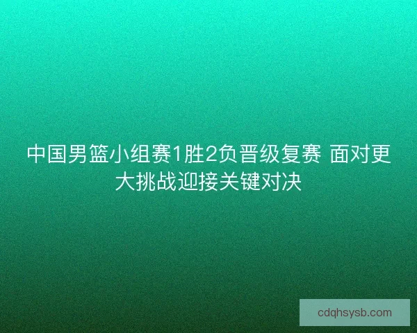 中国男篮小组赛1胜2负晋级复赛 面对更大挑战迎接关键对决