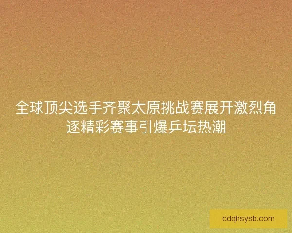 全球顶尖选手齐聚太原挑战赛展开激烈角逐精彩赛事引爆乒坛热潮