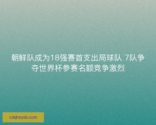 朝鲜队成为18强赛首支出局球队 7队争夺世界杯参赛名额竞争激烈