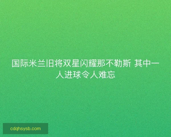 国际米兰旧将双星闪耀那不勒斯 其中一人进球令人难忘 国际米兰旧将双星闪耀那不勒斯 其中一人进球令人难忘