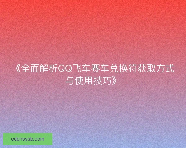 《全面解析QQ飞车赛车兑换符获取方式与使用技巧》