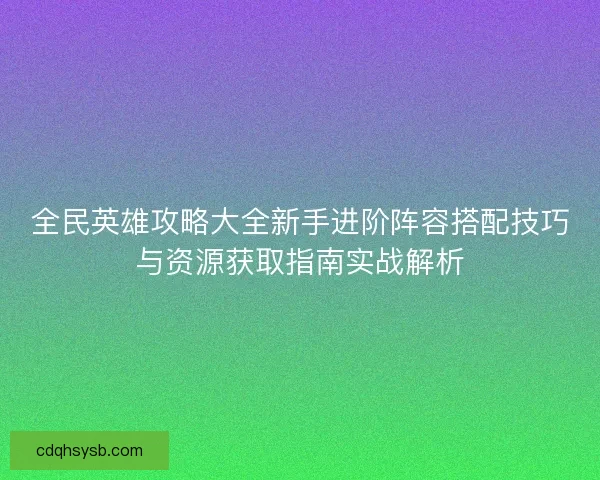 全民英雄攻略大全新手进阶阵容搭配技巧与资源获取指南实战解析